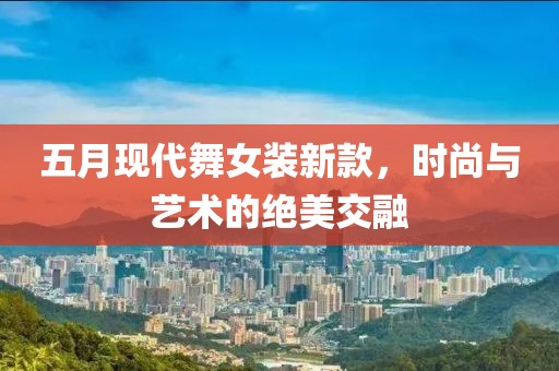 五月现代舞女装新款，时尚与艺术的绝美交融