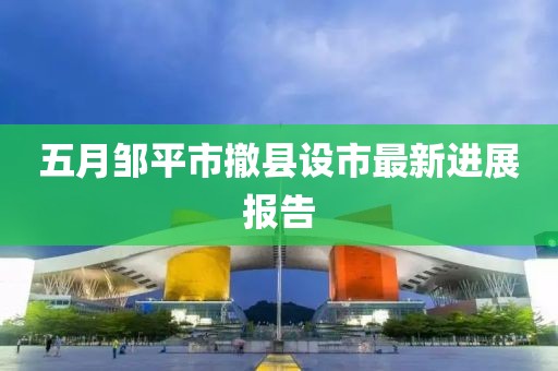 五月邹平市撤县设市最新进展报告