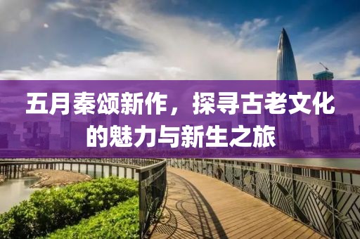 五月秦颂新作，探寻古老文化的魅力与新生之旅