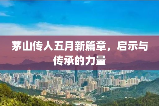 茅山传人五月新篇章，启示与传承的力量