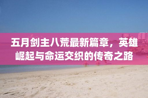 五月剑主八荒最新篇章，英雄崛起与命运交织的传奇之路