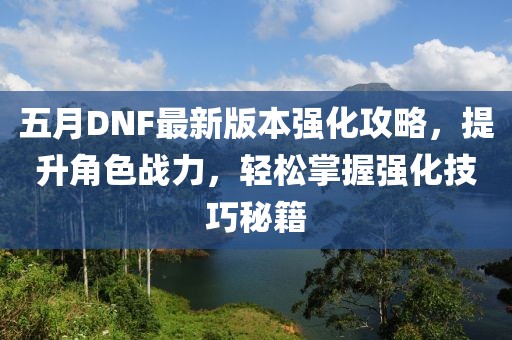 五月DNF最新版本强化攻略，提升角色战力，轻松掌握强化技巧秘籍