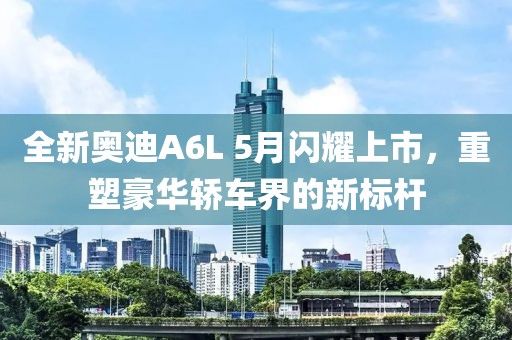 全新奥迪A6L 5月闪耀上市，重塑豪华轿车界的新标杆