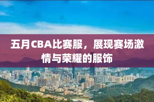 五月CBA比赛服，展现赛场激情与荣耀的服饰