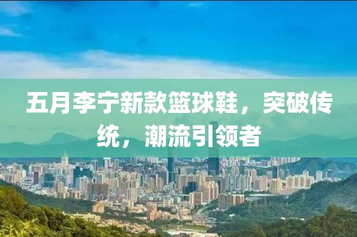 五月李宁新款篮球鞋，突破传统，潮流引领者