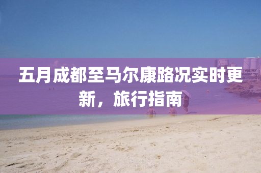 五月成都至马尔康路况实时更新，旅行指南