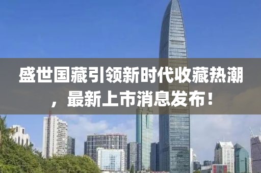 盛世国藏引领新时代收藏热潮，最新上市消息发布！