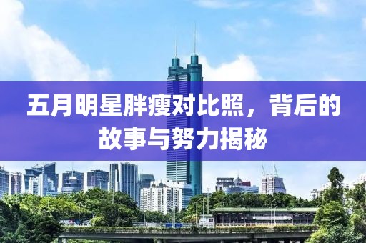 五月明星胖瘦对比照，背后的故事与努力揭秘