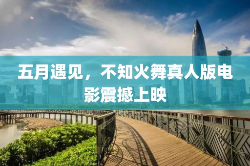 五月遇见，不知火舞真人版电影震撼上映