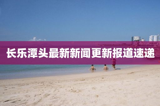 长乐潭头最新新闻更新报道速递