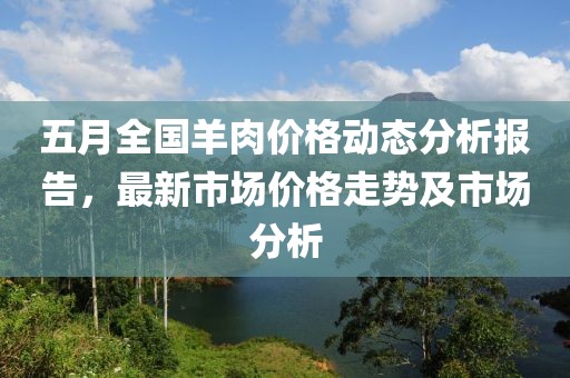 五月全国羊肉价格动态分析报告，最新市场价格走势及市场分析