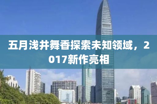 五月浅井舞香探索未知领域，2017新作亮相