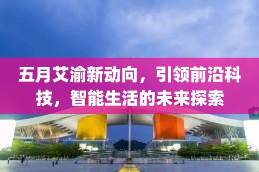 五月艾渝新动向，引领前沿科技，智能生活的未来探索