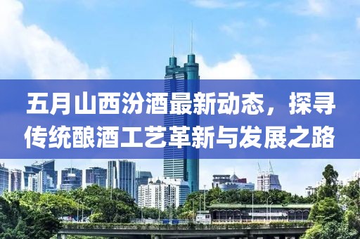 五月山西汾酒最新动态，探寻传统酿酒工艺革新与发展之路