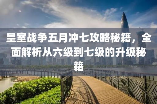 皇室战争五月冲七攻略秘籍，全面解析从六级到七级的升级秘籍
