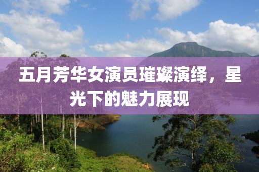 五月芳华女演员璀璨演绎，星光下的魅力展现