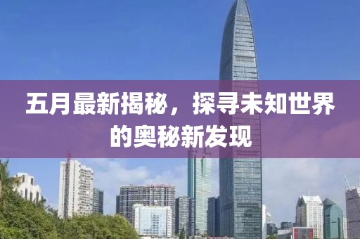五月最新揭秘，探寻未知世界的奥秘新发现