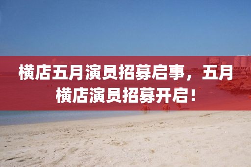 横店五月演员招募启事，五月横店演员招募开启！