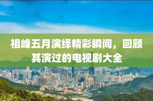 祖峰五月演绎精彩瞬间，回顾其演过的电视剧大全