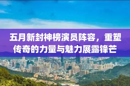 五月新封神榜演员阵容，重塑传奇的力量与魅力展露锋芒