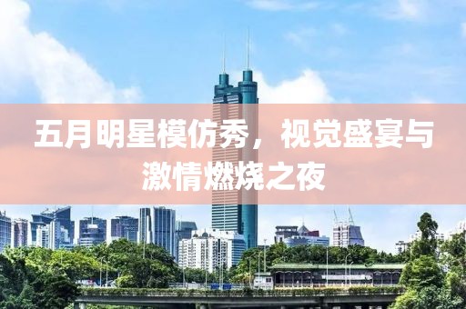 五月明星模仿秀，视觉盛宴与激情燃烧之夜