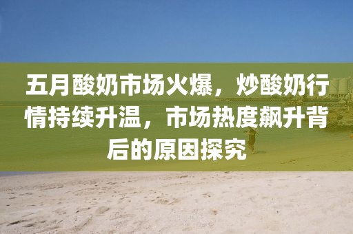 五月酸奶市场火爆，炒酸奶行情持续升温，市场热度飙升背后的原因探究