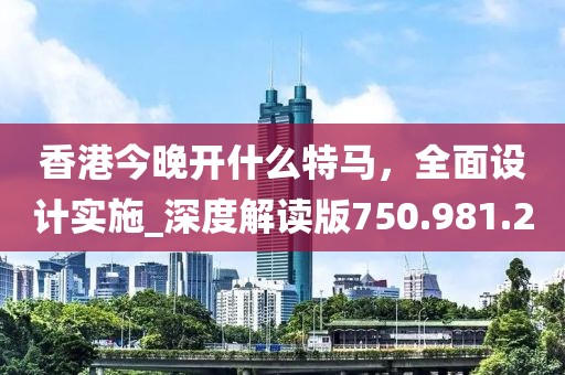 香港今晚开什么特马，全面设计实施_深度解读版750.981.2