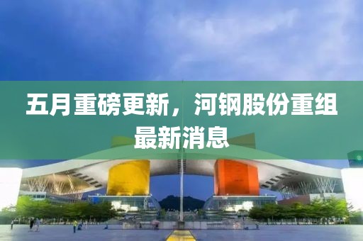 五月重磅更新，河钢股份重组最新消息