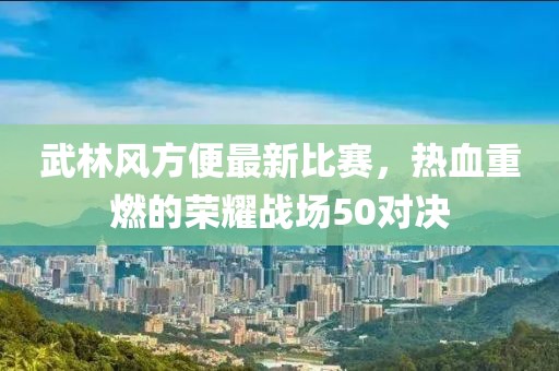 武林风方便最新比赛，热血重燃的荣耀战场50对决