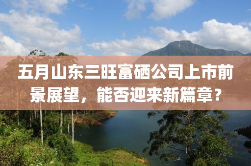 五月山东三旺富硒公司上市前景展望，能否迎来新篇章？