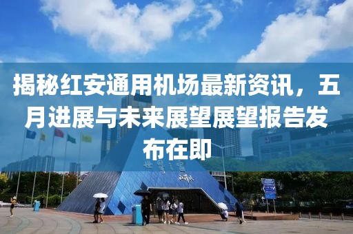 揭秘红安通用机场最新资讯，五月进展与未来展望展望报告发布在即