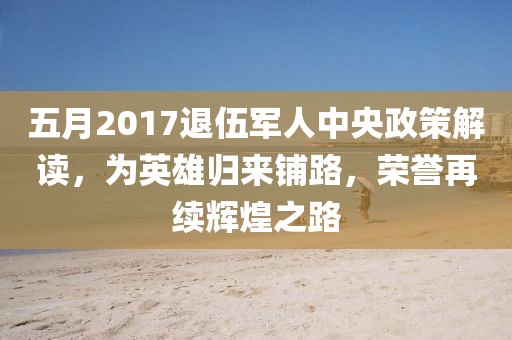 五月2017退伍军人中央政策解读，为英雄归来铺路，荣誉再续辉煌之路