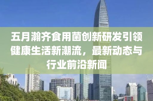 五月瀚齐食用菌创新研发引领健康生活新潮流，最新动态与行业前沿新闻