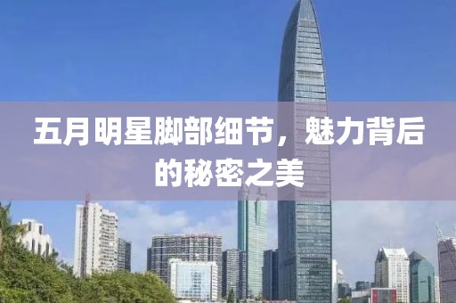 五月明星脚部细节，魅力背后的秘密之美