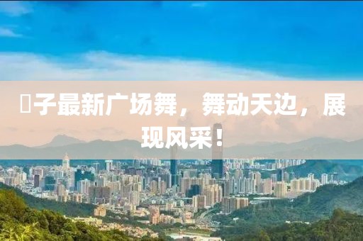 応子最新广场舞，舞动天边，展现风采！