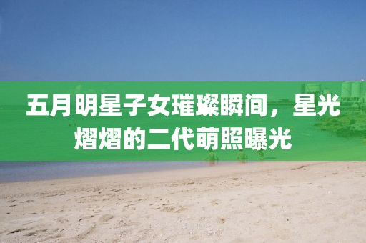五月明星子女璀璨瞬间，星光熠熠的二代萌照曝光