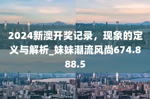 2024新澳开奖记录，现象的定义与解析_妹妹潮流风尚674.888.5