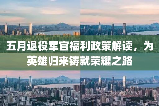 五月退役军官福利政策解读，为英雄归来铸就荣耀之路