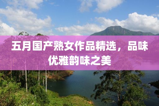 五月国产熟女作品精选，品味优雅韵味之美