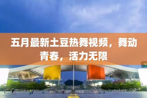 五月最新土豆热舞视频，舞动青春，活力无限