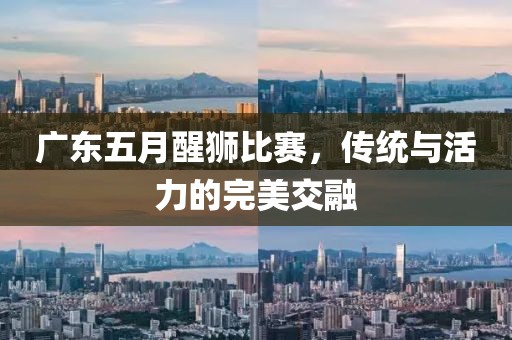 广东五月醒狮比赛，传统与活力的完美交融