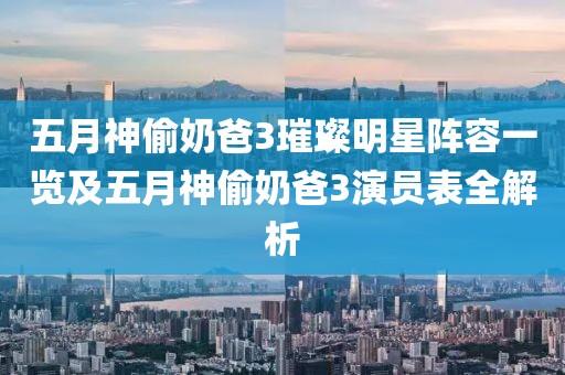 五月神偷奶爸3璀璨明星阵容一览及五月神偷奶爸3演员表全解析