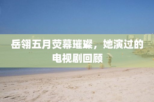 岳翎五月荧幕璀璨，她演过的电视剧回顾