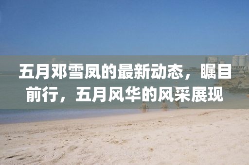五月邓雪凤的最新动态，瞩目前行，五月风华的风采展现