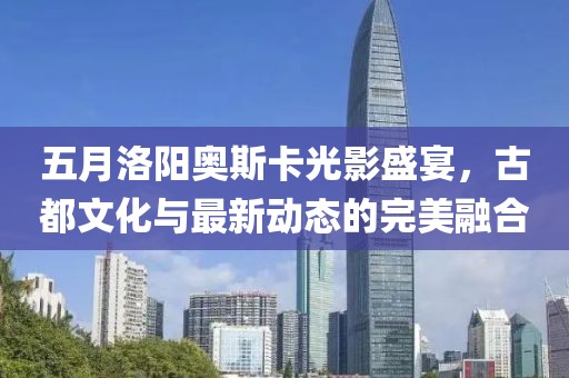 五月洛阳奥斯卡光影盛宴，古都文化与最新动态的完美融合