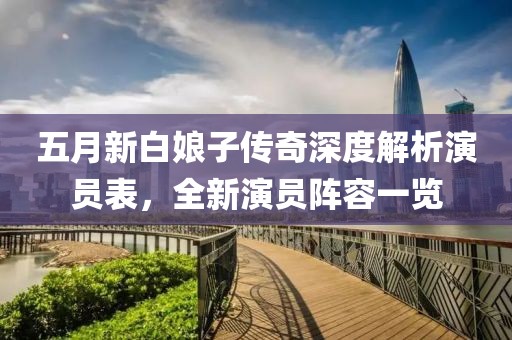 五月新白娘子传奇深度解析演员表，全新演员阵容一览