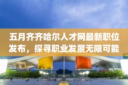 五月齐齐哈尔人才网最新职位发布，探寻职业发展无限可能