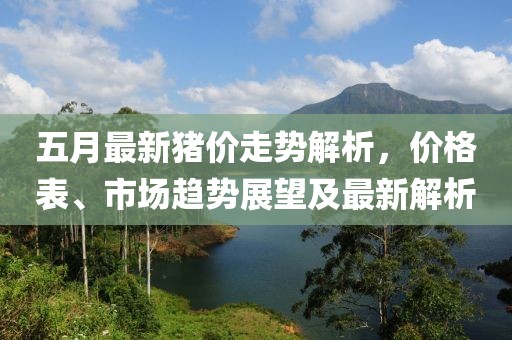 五月最新猪价走势解析，价格表、市场趋势展望及最新解析