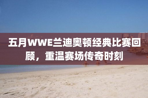 五月WWE兰迪奥顿经典比赛回顾，重温赛场传奇时刻