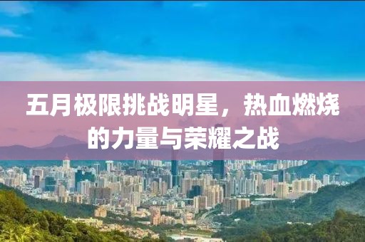 五月极限挑战明星，热血燃烧的力量与荣耀之战
